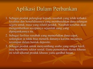Aplikasi Dalam Perbankan
1. Sebagai produk pelengkap kepada nasabah yang telah terbukti
loyalitas dan bonafiditasnya yang membutuhkan dana talangan
segera untuk masa yang relatif pendek. Nasabah tersebut akan
mengembalikan secepatnya sejumlah uang yang
dipinjamkannya itu.
2. Sebagai fasilitas nasabah yang memerlukan dana cepat,
sedangkan ia tidak bisa menarik dananya karena, misalnya,
tersimpan dalam bentuk deposito.
3. Sebagai produk untuk menyumbang usaha yang sangat kecil,
atau membantu sektor sosial. Guna pemenuhan skema khusus
ini telah dikenal produk khusus yaitu qardhul hasan.
 