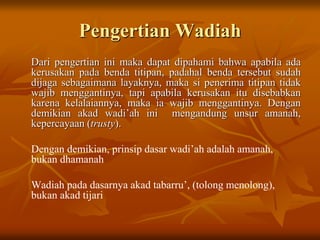 Pengertian Wadiah
Dari pengertian ini maka dapat dipahami bahwa apabila ada
kerusakan pada benda titipan, padahal benda tersebut sudah
dijaga sebagaimana layaknya, maka si penerima titipan tidak
wajib menggantinya, tapi apabila kerusakan itu disebabkan
karena kelalaiannya, maka ia wajib menggantinya. Dengan
demikian akad wadi’ah ini mengandung unsur amanah,
kepercayaan (trusty).
Dengan demikian, prinsip dasar wadi’ah adalah amanah,
bukan dhamanah
Wadiah pada dasarnya akad tabarru’, (tolong menolong),
bukan akad tijari
 