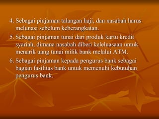 4. Sebagai pinjaman talangan haji, dan nasabah harus
melunasi sebelum keberangkatan.
5. Sebagai pinjaman tunai dari produk kartu kredit
syariah, dimana nasabah diberi keleluasaan untuk
menarik uang tunai milik bank melalui ATM.
6. Sebagai pinjaman kepada pengurus bank sebagai
bagian fasilitas bank untuk memenuhi kebutuhan
pengurus bank.
 