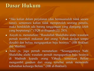 Dasar Hukum
 “Jika kalian dalam perjalanan (dan bermuamalah tidak secara
tunai), sementara kalian tidak memperoleh seorang penulis,
maka hendaklah ada barang tanggungan yang dipegang (oleh
yang berpiutang).” (TQS al-Baqarah [2]: 283).
 Aisyah ra. menuturkan: “Rasulullah Shalallahu alaihi wasalam
pernah membeli makanan dari orang Yahudi dengan tempo
(kredit) dan beliau mengagunkan baju besinya.” (HR Bukhari
dan Muslim).
 Anas ra. juga pernah menuturkan: “Sesungguhnya Nabi
Shalallahu alaihi wasalam pernah mengagunkan baju besinya
di Madinah kepada orang Yahudi, sementara Beliau
mengambil gandum dari orang tersebut untuk memenuhi
kebutuhan keluarga Beliau.” (HR al-Bukhari).
 