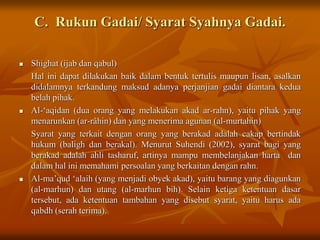 C. Rukun Gadai/ Syarat Syahnya Gadai.
 Shighat (ijab dan qabul)
Hal ini dapat dilakukan baik dalam bentuk tertulis maupun lisan, asalkan
didalamnya terkandung maksud adanya perjanjian gadai diantara kedua
belah pihak.
 Al-‘aqidan (dua orang yang melakukan akad ar-rahn), yaitu pihak yang
menarunkan (ar-râhin) dan yang menerima agunan (al-murtahin)
Syarat yang terkait dengan orang yang berakad adalah cakap bertindak
hukum (baligh dan berakal). Menurut Suhendi (2002), syarat bagi yang
berakad adalah ahli tasharuf, artinya mampu membelanjakan harta dan
dalam hal ini memahami persoalan yang berkaitan dengan rahn.
 Al-ma’qud ‘alaih (yang menjadi obyek akad), yaitu barang yang diagunkan
(al-marhun) dan utang (al-marhun bih). Selain ketiga ketentuan dasar
tersebut, ada ketentuan tambahan yang disebut syarat, yaitu harus ada
qabdh (serah terima).
 
