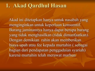 1. Akad Qardhul Hasan
Akad ini ditetapkan hanya untuk nasabah yang
menginginkan untuk keperluan konsumtif.
Barang jaminannya hanya dapat berupa barang
yang tidak menghasilkan (tidak dimanfaatkan).
Dengan demikian rahin akan memberikan
biaya upah atau fee kepada murtahin ( sebagai
bagian dari pendapatan penggadaian syariah)
karena murtahin telah merawat marhun
 
