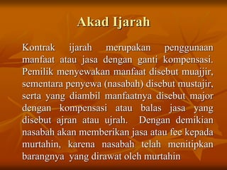Akad Ijarah
Kontrak ijarah merupakan penggunaan
manfaat atau jasa dengan ganti kompensasi.
Pemilik menyewakan manfaat disebut muajjir,
sementara penyewa (nasabah) disebut mustajir,
serta yang diambil manfaatnya disebut major
dengan kompensasi atau balas jasa yang
disebut ajran atau ujrah. Dengan demikian
nasabah akan memberikan jasa atau fee kepada
murtahin, karena nasabah telah menitipkan
barangnya yang dirawat oleh murtahin
 