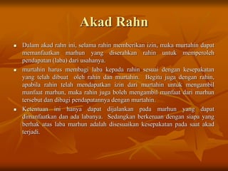Akad Rahn
 Dalam akad rahn ini, selama rahin memberikan izin, maka murtahin dapat
memanfaatkan marhun yang diserahkan rahin untuk memperoleh
pendapatan (laba) dari usahanya.
 murtahin harus membagi laba kepada rahin sesuai dengan kesepakatan
yang telah dibuat oleh rahin dan murtahin. Begitu juga dengan rahin,
apabila rahin telah mendapatkan izin dari murtahin untuk mengambil
manfaat marhun, maka rahin juga boleh mengambil manfaat dari marhun
tersebut dan dibagi pendapatannya dengan murtahin.
 Ketentuan ini hanya dapat dijalankan pada marhun yang dapat
dimanfaatkan dan ada labanya. Sedangkan berkenaan dengan siapa yang
berhak atas laba marhun adalah disesuaikan kesepakatan pada saat akad
terjadi.
 