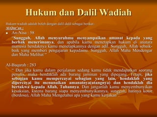 Hukum dan Dalil Wadiah
Hukum wadiah adalah boleh dengan dalil-dalil sebagai berikut :
Al-Qur’an :
 An-Nisa : 58
“Sungguh, Allah menyuruhmu menyampaikan amanat kepada yang
berhak menerimanya, dan apabila kamu menetapkan hukum di anatara
manusia hendaknya kamu menetapkannya dengan adil. Sungguh, Allah sebaik-
baik yang memberi pengajaran kepadamu. Sungguh, Allah Maha Mendengar
dan Maha Melihat “
Al-Baqarah : 283
“ Dan jika kamu dalam perjalanan sedang kamu tidak mendapatkan seorang
penulis, maka hendaklah ada barang jaminan yang dipegang. Tetapi, jika
sebagian kamu mempercayai sebagian yang lain, hendaklah yang
dipercayai itu menunaikan amanatnya(utangnya) dan hendaklah dia
bertakwa kepada Allah, Tuhannya. Dan janganlah kamu menyembunyikan
kesaksian, karena barang siapa menyembunyikannya, sungguh, hatinya kotor
(berdosa), Allah Maha Mengetahui apa yang kamu kerjakan”.
 