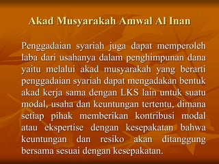 Akad Musyarakah Amwal Al Inan
Penggadaian syariah juga dapat memperoleh
laba dari usahanya dalam penghimpunan dana
yaitu melalui akad musyarakah yang berarti
penggadaian syariah dapat mengadakan bentuk
akad kerja sama dengan LKS lain untuk suatu
modal, usaha dan keuntungan tertentu, dimana
setiap pihak memberikan kontribusi modal
atau ekspertise dengan kesepakatan bahwa
keuntungan dan resiko akan ditanggung
bersama sesuai dengan kesepakatan.
 