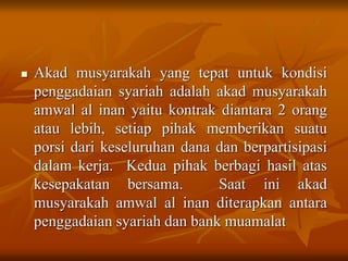  Akad musyarakah yang tepat untuk kondisi
penggadaian syariah adalah akad musyarakah
amwal al inan yaitu kontrak diantara 2 orang
atau lebih, setiap pihak memberikan suatu
porsi dari keseluruhan dana dan berpartisipasi
dalam kerja. Kedua pihak berbagi hasil atas
kesepakatan bersama. Saat ini akad
musyarakah amwal al inan diterapkan antara
penggadaian syariah dan bank muamalat
 