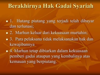 Berakhirnya Hak Gadai Syariah
 1. Hutang piutang yang terjadi telah dibayar
dan terlunasi;
 2. Marhun keluar dari kekuasaan murtahin;
 3. Para pelaksana tidak melaksanakan hak dan
kewajibannya
 4. Marhun tetap dibiarkan dalam kekuasaan
pemberi gadai ataupun yang kembalinya atas
kemauan yang berpiutang.
 
