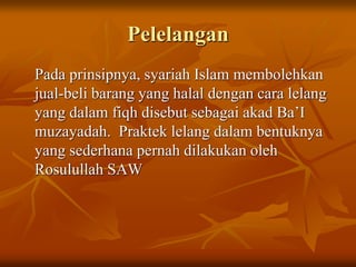 Pelelangan
Pada prinsipnya, syariah Islam membolehkan
jual-beli barang yang halal dengan cara lelang
yang dalam fiqh disebut sebagai akad Ba’I
muzayadah. Praktek lelang dalam bentuknya
yang sederhana pernah dilakukan oleh
Rosulullah SAW
 