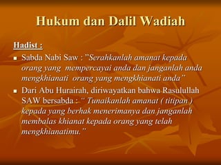 Hukum dan Dalil Wadiah
Hadist :
 Sabda Nabi Saw : ”Serahkanlah amanat kepada
orang yang mempercayai anda dan janganlah anda
mengkhianati orang yang mengkhianati anda”
 Dari Abu Hurairah, diriwayatkan bahwa Rasulullah
SAW bersabda : “ Tunaikanlah amanat ( titipan )
kepada yang berhak menerimanya dan janganlah
membalas khianat kepada orang yang telah
mengkhianatimu.”
 