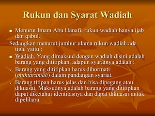 Rukun dan Syarat Wadiah
 Menurut Imam Abu Hanafi, rukun wadiah hanya ijab
dan qabul.
Sedangkan menurut jumhur ulama rukun wadiah ada
tiga, yaitu :
 Wadiah. Yang dimaksud dengan wadiah disini adalah
barang yang dititipkan, adapun syaratnya adalah :
 Barang yang dititipkan harus dihormati
(muhtaramah) dalam pandangan syariat.
 Barang titipan harus jelas dan bisa dipegang atau
dikuasai. Maksudnya adalah barang yang dititipkan
dapat diketahui identitasnya dan dapat dikuasai untuk
dipelihara.
 