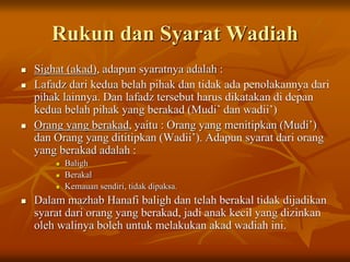 Rukun dan Syarat Wadiah
 Sighat (akad), adapun syaratnya adalah :
 Lafadz dari kedua belah pihak dan tidak ada penolakannya dari
pihak lainnya. Dan lafadz tersebut harus dikatakan di depan
kedua belah pihak yang berakad (Mudi’ dan wadii’)
 Orang yang berakad, yaitu : Orang yang menitipkan (Mudi’)
dan Orang yang dititipkan (Wadii’). Adapun syarat dari orang
yang berakad adalah :
 Baligh
 Berakal
 Kemauan sendiri, tidak dipaksa.
 Dalam mazhab Hanafi baligh dan telah berakal tidak dijadikan
syarat dari orang yang berakad, jadi anak kecil yang dizinkan
oleh walinya boleh untuk melakukan akad wadiah ini.
 