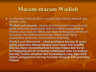 Macam-macam Wadiah
 Berdasarkan sifat akadnya, wadiah dapat dibagi menjadi dua
bentuk, yaitu :
 Wadiah yad amanah : adalah akad penitipan barang di mana
pihak penerima titipan tidak diperkenankan menggunakan
barang uang yang dititipkan dan tidak bertanggung jawab atas
kerusakan atau kehilangan barang titipan yang bukan
diakibatkan perbuatan atau kelalaian penerima.
 Wadiah yad dhamanah : Akad penitipan barang di mana
pihak penerima titipan dengan atau tanpa izin pemilik
barang dapat memanfaatkan barang titipan dan harus
bertanggung jawab terhadap kehilangan atau kerusakan
barang. Semua manfaat dan keuntungan yang diperoleh
dalam penggunaan barang tersebut menjadi hak penerima
titipan.
 