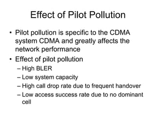Effect of Pilot Pollution
• Pilot pollution is specific to the CDMA
system CDMA and greatly affects the
network performance
• Effect of pilot pollution
– High BLER
– Low system capacity
– High call drop rate due to frequent handover
– Low access success rate due to no dominant
cell
 