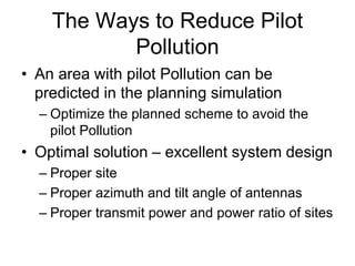 The Ways to Reduce Pilot
Pollution
• An area with pilot Pollution can be
predicted in the planning simulation
– Optimize the planned scheme to avoid the
pilot Pollution
• Optimal solution – excellent system design
– Proper site
– Proper azimuth and tilt angle of antennas
– Proper transmit power and power ratio of sites
 