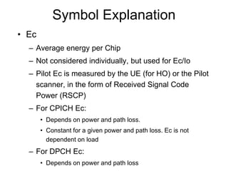 Symbol Explanation
• Ec
– Average energy per Chip
– Not considered individually, but used for Ec/Io
– Pilot Ec is measured by the UE (for HO) or the Pilot
scanner, in the form of Received Signal Code
Power (RSCP)
– For CPICH Ec:
• Depends on power and path loss.
• Constant for a given power and path loss. Ec is not
dependent on load
– For DPCH Ec:
• Depends on power and path loss
 