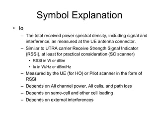 Symbol Explanation
• Io
– The total received power spectral density, including signal and
interference, as measured at the UE antenna connector.
– Similar to UTRA carrier Receive Strength Signal Indicator
(RSSI), at least for practical consideration (SC scanner)
• RSSI in W or dBm
• Io in W/Hz or dBm/Hz
– Measured by the UE (for HO) or Pilot scanner in the form of
RSSI
– Depends on All channel power, All cells, and path loss
– Depends on same-cell and other cell loading
– Depends on external interferences
 