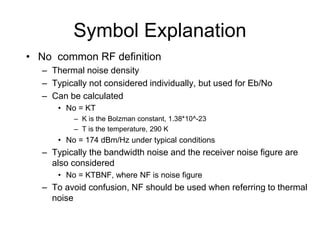 Symbol Explanation
• No common RF definition
– Thermal noise density
– Typically not considered individually, but used for Eb/No
– Can be calculated
• No = KT
– K is the Bolzman constant, 1.38*10^-23
– T is the temperature, 290 K
• No = 174 dBm/Hz under typical conditions
– Typically the bandwidth noise and the receiver noise figure are
also considered
• No = KTBNF, where NF is noise figure
– To avoid confusion, NF should be used when referring to thermal
noise
 