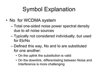 Symbol Explanation
• No for WCDMA system
– Total one-sided noise power spectral density
due to all noise sources
– Typically not considered individually, but used
for Eb/No
– Defined this way, No and Io are substituted
for one another:
• On the uplink the substitution is valid
• On the downlink, differentiating between Noise and
Interference is more challenging
 