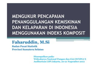 MENGUKUR PENCAPAIAN
PENANGGULANGAN KEMISKINAN
DAN KELAPARAN DI INDONESIA
MENGGUNAKAN INDEKS KOMPOSIT
Faharuddin, M.Si
Badan Pusat Statistik
Provinsi Sumatera Selatan


                 Disampaikan pada:
                 Widyakarya Nasional Pangan dan Gizi (WNPG) X
                 Auditorium LIPI Jakarta, 20-21 Nopember 2012
 