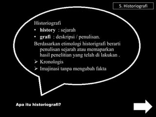 5. Historiografi


        Historiografi
        • history : sejarah
        • grafi : deskripsi / penulisan.
        Berdasarkan etimologi historigrafi berarti
          penulisan sejarah atau memaparkan
          hasil penelitian yang telah di lakukan .
         Kronologis
         Imajinasi tanpa mengubah fakta




Apa itu historiografi?
 