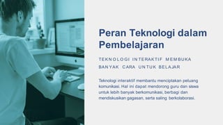 Peran Teknologi dalam
Pembelajaran
TEK N O L O GI I N TERAK TI F M EM BU KA
BAN YAK C ARA U N TU K BELAJAR
Teknologi interaktif membantu menciptakan peluang
komunikasi. Hal ini dapat mendorong guru dan siswa
untuk lebih banyak berkomunikasi, berbagi dan
mendiskusikan gagasan, serta saling berkolaborasi.
 