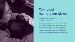 Teknologi
memajukan siswa
A PA K A H I N I MA SA D E PA N
PE M B E L A JA RA N ?
Teknologi pembelajaran jarak jauh sangat penting
bagi pendidikan saat ini, dan kemungkinan akan
tetap penting di masa mendatang saat sekolah
menentukan cara terbaik untuk melangkah maju.
Sekolah dapat menggunakan atau menawarkan
kombinasi pembelajaran jarak jauh dan tatap muka.
 