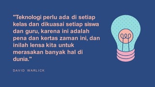 "Teknologi perlu ada di setiap
kelas dan dikuasai setiap siswa
dan guru, karena ini adalah
pena dan kertas zaman ini, dan
inilah lensa kita untuk
merasakan banyak hal di
dunia."
D A V I D W A RL I C K
 