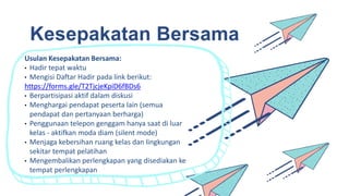Kesepakatan Bersama
Usulan Kesepakatan Bersama:
• Hadir tepat waktu
• Mengisi Daftar Hadir pada link berikut:
https://forms.gle/T2TjcjeKpiD6fBDs6
• Berpartisipasi aktif dalam diskusi
• Menghargai pendapat peserta lain (semua
pendapat dan pertanyaan berharga)
• Penggunaan telepon genggam hanya saat di luar
kelas - aktifkan moda diam (silent mode)
• Menjaga kebersihan ruang kelas dan lingkungan
sekitar tempat pelatihan
• Mengembalikan perlengkapan yang disediakan ke
tempat perlengkapan
 