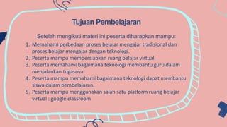 .
Tujuan Pembelajaran
Setelah mengikuti materi ini peserta diharapkan mampu:
1. Memahami perbedaan proses belajar mengajar tradisional dan
proses belajar mengajar dengan teknologi.
2. Peserta mampu mempersiapkan ruang belajar virtual
3. Peserta memahami bagaimana teknologi membantu guru dalam
menjalankan tugasnya
4. Peserta mampu memahami bagaimana teknologi dapat membantu
siswa dalam pembelajaran.
5. Peserta mampu menggunakan salah satu platform ruang belajar
virtual : google classroom
 