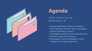 Agenda
TO PIK UTA M A DA L A M
PRESENTASI INI
Dampak teknologi terhadap pendidikan
Peran teknologi interaktif dalam pendidikan
Manfaat teknologi interaktif
Pembelajaran jarak jauh dan kelaziman baru
Tren baru yang perlu dipantau
Menyiapkan ruang pembelajaran virtual
Penggunaan Google Classroom
 