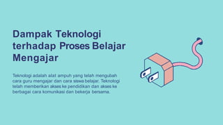 Dampak Teknologi
terhadap Proses Belajar
Mengajar
Teknologi adalah alat ampuh yang telah mengubah
cara guru mengajar dan cara siswa belajar. Teknologi
telah memberikan akses ke pendidikan dan akses ke
berbagai cara komunikasi dan bekerja bersama.
 