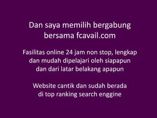 Dan saya memilih bergabung
     bersama fcavail.com
Fasilitas online 24 jam non stop, lengkap
  dan mudah dipelajari oleh siapapun
      dan dari latar belakang apapun

   Website cantik dan sudah berada
    di top ranking search enggine
 