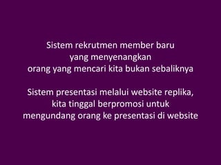 Sistem rekrutmen member baru
           yang menyenangkan
 orang yang mencari kita bukan sebaliknya

 Sistem presentasi melalui website replika,
       kita tinggal berpromosi untuk
mengundang orang ke presentasi di website
 