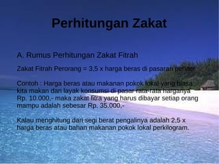 Perhitungan Zakat

A. Rumus Perhitungan Zakat Fitrah
Zakat Fitrah Perorang = 3,5 x harga beras di pasaran perliter

Contoh : Harga beras atau makanan pokok lokal yang biasa
kita makan dan layak konsumsi di pasar rata-rata harganya
Rp. 10.000,- maka zakat fitra yang harus dibayar setiap orang
mampu adalah sebesar Rp. 35.000,-

Kalau menghitung dari segi berat pengalinya adalah 2,5 x
harga beras atau bahan makanan pokok lokal perkilogram.
 