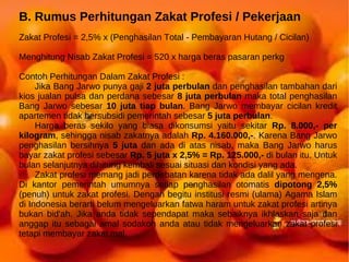 B. Rumus Perhitungan Zakat Profesi / Pekerjaan
Zakat Profesi = 2,5% x (Penghasilan Total - Pembayaran Hutang / Cicilan)

Menghitung Nisab Zakat Profesi = 520 x harga beras pasaran perkg

Contoh Perhitungan Dalam Zakat Profesi :
     Jika Bang Jarwo punya gaji 2 juta perbulan dan penghasilan tambahan dari
kios jualan pulsa dan perdana sebesar 8 juta perbulan maka total penghasilan
Bang Jarwo sebesar 10 juta tiap bulan. Bang Jarwo membayar cicilan kredit
apartemen tidak bersubsidi pemerintah sebesar 5 juta perbulan.
     Harga beras sekilo yang biasa dikonsumsi yaitu sekitar Rp. 8.000,- per
kilogram, sehingga nisab zakatnya adalah Rp. 4.160.000,-. Karena Bang Jarwo
penghasilan bersihnya 5 juta dan ada di atas nisab, maka Bang Jarwo harus
bayar zakat profesi sebesar Rp. 5 juta x 2,5% = Rp. 125.000,- di bulan itu. Untuk
bulan selanjutnya dihitung kembali sesuai situasi dan kondisi yang ada.
     Zakat profesi memang jadi perdebatan karena tidak ada dalil yang mengena.
Di kantor pemerintah umumnya setiap penghasilan otomatis dipotong 2,5%
(penuh) untuk zakat profesi. Dengan begitu institusi resmi (ulama) Agama Islam
di Indonesia berarti belum mengeluarkan fatwa haram untuk zakat profesi artinya
bukan bid'ah. Jika anda tidak sependapat maka sebaiknya ikhlaskan saja dan
anggap itu sebagai amal sodakoh anda atau tidak mengeluarkan zakat profesi
tetapi membayar zakat mal.
 