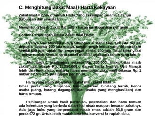 C. Menghitung Zakat Maal / Harta Kekayaan
Zakat Maal = 2,5% x Jumlah Harta Yang Tersimpan Selama 1 Tahun
(tabungan dan investasi)

Menghitung Nisab Zakat Mal = 85 x harga emas pasaran per gram

Contoh Perhitungan Dalam Zakat Maal Harta:

    Nyonya Upit Marupit punya tabungan di Bank Napi 100 juta rupiah,
deposito sebesar 200 juta rupiah, rumah rumah kedua yang dikontrakkan
senilai 500 juta rupiah dan emas perak senilai 200 juta. Total harta yakni
1 milyar rupiah. Semua harta sudah dimiliki sejak satu tahun yang lalu.

    Jika harga 1 gram emas sebesar Rp. 250.000,- maka batas nisab
zakat maal adalah Rp. 21.250.000,-. Karena harta Nyonya Upit Marupit
lebih dari limit nisab, maka ia harus membayar zakat mall sebesar Rp. 1
milyar x 2,5% = 25 juta rupiah per tahun.

    Harta yang wajib dibayarkan zakat mal / zakat harta :
Emas, perak, uang simpanan, hasil pertanian, binatang ternak, benda
usaha (uang, barang dagangan, alat usaha yang menghasilkan) dan
harta temuan.

    Perhitungan untuk hasil pertanian, peternakan, dan harta temuan
ada ketentuan yang berbeda dalam hal nisab maupun besaran zakatnya.
Ada juga buku yang berpendapat nisab emas adalah 93,6 gram dan
perak 672 gr. Untuk lebih mudah bisa kita konversi ke rupiah dulu.
 