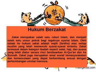Hukum Berzakat
   Zakat merupakan salah satu rukun Islam, dan menjadi
salah satu unsur pokok bagi tegaknya syariat Islam. Oleh
sebab itu hukum zakat adalah wajib (fardhu) atas setiap
muslim yang telah memenuhi syarat-syarat tertentu. Zakat
termasuk dalam kategori ibadah seperti salat, haji, dan puasa
yang telah diatur secara rinci berdasarkan Al-Qur'an dan As
Sunnah. Zakat juga merupakan amal sosial kemasyarakatan
dan kemanusiaan yang dapat berkembang sesuai dengan
perkembangan ummat manusia.
 