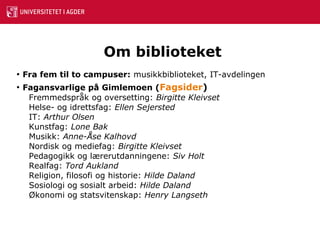 Om biblioteket Fra fem til to campuser:   musikkbiblioteket, IT-avdelingen Fagansvarlige på Gimlemoen ( Fagsider ) Fremmedspråk og oversetting:  Birgitte Kleivset Helse- og idrettsfag:  Ellen Sejersted IT:  Arthur Olsen Kunstfag:  Lone Bak Musikk:  Anne-Åse Kalhovd Nordisk og mediefag:  Birgitte Kleivset Pedagogikk og lærerutdanningene:  Siv Holt Realfag:  Tord Aukland Religion, filosofi og historie:  Hilde Daland Sosiologi og sosialt arbeid:  Hilde Daland Økonomi og statsvitenskap:  Henry Langseth 