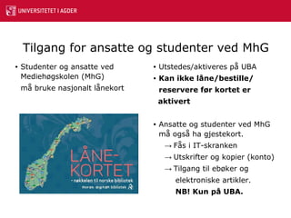 Tilgang for ansatte og studenter ved MhG   Studenter og ansatte ved Mediehøgskolen (MhG)  må bruke nasjonalt lånekort Utstedes/aktiveres på UBA Kan ikke låne/bestille/ reservere før kortet er aktivert Ansatte og studenter ved MhG må også ha gjestekort. ->  Fås i IT-skranken ->  Utskrifter og kopier (konto) ->  Tilgang til ebøker og    elektroniske artikler.   NB! Kun på UBA. 