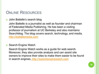 Online ResourcesJohn Battelle’s search blogJohn Battelle is a journalist as well as founder and chairman of Federated Media Publishing. He has been a visiting professor of journalism at UC Berkeley and also maintains Searchblog. The blog covers search, technology, and media. http://battellemedia.comSearch Engine WatchSearch Engine Watch works as a guide for web search. Moreover, they also provide analysis and can assist site owners to improve their sites to make them easier to be found in search engines. http://searchenginewatch.com16