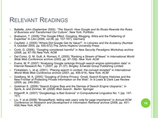 Relevant ReadingsBattelle, John (September 2005). “The Search: How Google and Its Rivals Rewrote the Rules of Business and Transformed Our Culture”. New York: PortfolioBrabazon, T. (2006).”The Google Effect: Googling, Blogging, Wikis and the Flattening of Expertise”In Libri(2006, vol.56, pp. 157-167). Germany Caufield, J. (2005)“Where Did Google Get Its Value?”. In Libraries and the Academy (Number 4, October 2005, pp. 555-572).The Johns Hopkins University PressConti, G. (2006). “Googling considered harmful” in New Security Paradigms Workshop archive (2006, pp. 67-76) New York: ACMDel Corso, G. M. Gulli, A. Romani, F. (2005) ”Ranking a Stream of News” in International World Wide Web Conference archive (2005, pp. 97-106). New York: ACMEvans, M. P. (2007) “Analysing Google rankings through search engine optimization data” in Internet Research No. 1 (2007, pp. 21-37). Bingley: Emerald Group Publishing LimitedFinkelstein, L. et al. (2001). “Placing search in context: the concept revisited” in International World Wide Web Conference archive (2001, pp. 406-414). New York: ACMGoldberg, M. A. (2005) “Googling of Online Privacy: Gmail, Search-Engine Histories and the New Frontier of Protecting Private Information on the Web”. In 9 Lewis & Clark Law Review (2005, pp. 249-262)Goldman E. (2008)“Search Engine Bias and the Demise of Search Engine Utopianis”, In Spink, A. and Zimmer, M. (2008) Web Search . Berlin: SpringerKilgarriff, A. (2007) “Googleology is Bad Science” in Computational Lingustics No. 1 (pp. 147-151)Liu, Y. et al (2008) ”BrowseRank: letting web users vote for page importance” in Annual ACM Conference on Research and Development in Information Retrieval archive (2008, pp. 451-458) New York: ACM18