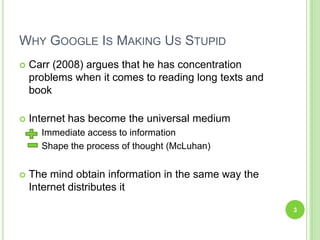 WhyGoogle Is Making Us Stupid Carr (2008) argues that he has concentration problems when it comes to reading long texts and bookInternet has become the universal medium	Immediate access to information	Shape the process of thought (McLuhan)The mind obtain information in the same way the Internet distributes it3