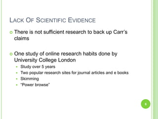 Lack Of Scientific EvidenceThere is not sufficient research to back up Carr’s claimsOne study of online research habits done by University College LondonStudy over 5 yearsTwo popular research sites for journal articles and e booksSkimming“Power browse”6