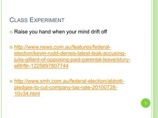 Class ExperimentRaise you hand when your mind drift off http://www.news.com.au/features/federal-election/kevin-rudd-denies-latest-leak-accusing-julia-gillard-of-opposing-paid-parental-leave/story-e6frfllr-1225897807744http://www.smh.com.au/federal-election/abbott-pledges-to-cut-company-tax-rate-20100728-10v34.html7