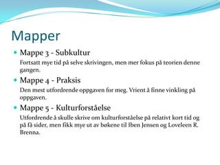 Mapper
 Mappe 3 - Subkultur
 Fortsatt mye tid på selve skrivingen, men mer fokus på teorien denne
 gangen.
 Mappe 4 - Praksis
 Den mest utfordrende oppgaven for meg. Vrient å finne vinkling på
 oppgaven.
 Mappe 5 - Kulturforståelse
 Utfordrende å skulle skrive om kulturforståelse på relativt kort tid og
 på få sider, men fikk mye ut av bøkene til Iben Jensen og Loveleen R.
 Brenna.
 
