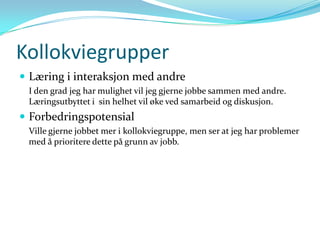 Kollokviegrupper
 Læring i interaksjon med andre
 I den grad jeg har mulighet vil jeg gjerne jobbe sammen med andre.
 Læringsutbyttet i sin helhet vil øke ved samarbeid og diskusjon.
 Forbedringspotensial
 Ville gjerne jobbet mer i kollokviegruppe, men ser at jeg har problemer
 med å prioritere dette på grunn av jobb.
 