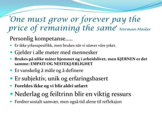 ’One must grow or forever pay the
price of remaining the same’ Norman Mailer
Personlig kompetanse…..
 Er ikke yrkesspesifikk, men brukes når vi utøver våre yrker.
 Gjelder i alle møter med mennesker
 Brukes på ulike måter hjemmet og i arbeidslivet, men KJERNEN er det
  samme: EMPATI OG NESTEKJÆRLIGHET
 Er vanskelig å måle og å definere
 Er subjektiv, unik og erfaringsbasert
 Foreldes ikke og vi blir aldri utlært

 Nederlag og feiltrinn blir en viktig ressurs
 Fordrer sosialt samvær, men også tid alene til refleksjon
 