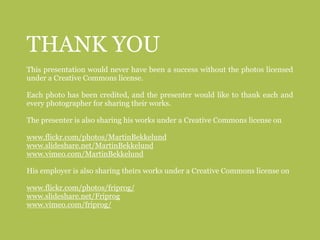 THANK YOU
This presentation would never have been a success without the photos licensed
under a Creative Commons license.

Each photo has been credited, and the presenter would like to thank each and
every photographer for sharing their works.

The presenter is also sharing his works under a Creative Commons license on

www.flickr.com/photos/MartinBekkelund
www.slideshare.net/MartinBekkelund
www.vimeo.com/MartinBekkelund

His employer is also sharing theirs works under a Creative Commons license on

www.flickr.com/photos/friprog/
www.slideshare.net/Friprog
www.vimeo.com/friprog/
 