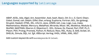 Languages supported by lstlistings
ABAP, ACSL, Ada, Algol, Ant, Assembler, Awk, bash, Basic, C#, C++, C, Caml, Clean,
Cobol, Comal, csh, Delphi, Eiffel, Elan, erlang, Euphoria, Fortran, GCL, Go (golang),
Gnuplot, Haskell, HTML, IDL, inform, Java, JVMIS, ksh, Lisp, Logo, Lua, make,
Mathematica, Matlab, Mercury, MetaPost, Miranda, Mizar, ML, Modelica, Modula-2,
MuPAD, NASTRAN, Oberon-2, Objective C , OCL, Octave, Oz, Pascal, Perl, PHP, PL/I,
Plasm, POV, Prolog, Promela, Python, R, Reduce, Rexx, RSL, Ruby, S, SAS, Scilab, sh,
SHELXL, Simula, SQL, tcl, TEX, VBScript, Verilog, VHDL, VRML, XML, XSLT
Add custom keywords with morekeywords in lstset.
Brief intro to L
ATEX
 